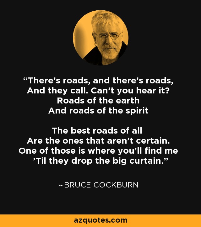 There's roads, and there's roads, And they call. Can't you hear it? Roads of the earth And roads of the spirit The best roads of all Are the ones that aren't certain. One of those is where you'll find me 'Til they drop the big curtain. - Bruce Cockburn