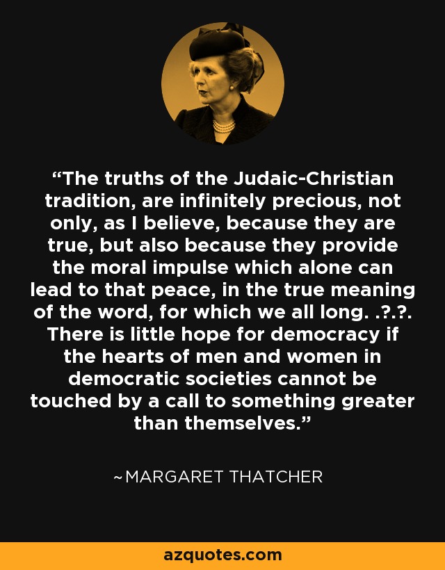 The truths of the Judaic-Christian tradition, are infinitely precious, not only, as I believe, because they are true, but also because they provide the moral impulse which alone can lead to that peace, in the true meaning of the word, for which we all long. . . . There is little hope for democracy if the hearts of men and women in democratic societies cannot be touched by a call to something greater than themselves. - Margaret Thatcher