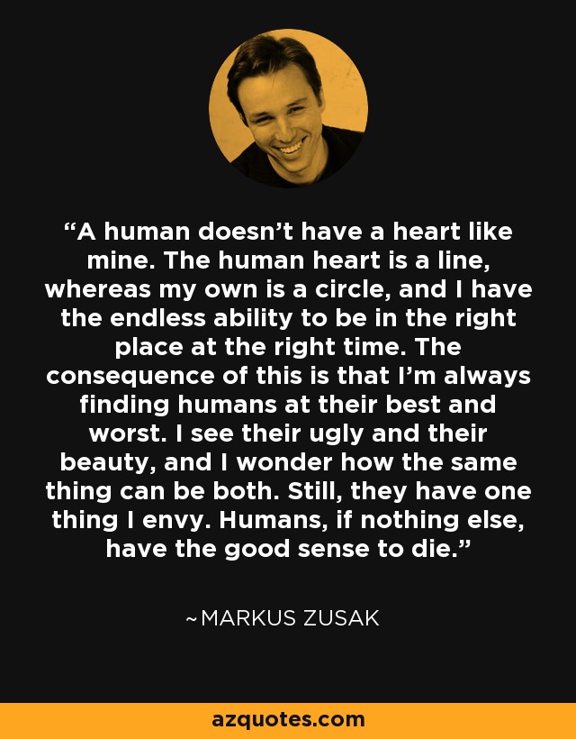 A human doesn't have a heart like mine. The human heart is a line, whereas my own is a circle, and I have the endless ability to be in the right place at the right time. The consequence of this is that I'm always finding humans at their best and worst. I see their ugly and their beauty, and I wonder how the same thing can be both. Still, they have one thing I envy. Humans, if nothing else, have the good sense to die. - Markus Zusak