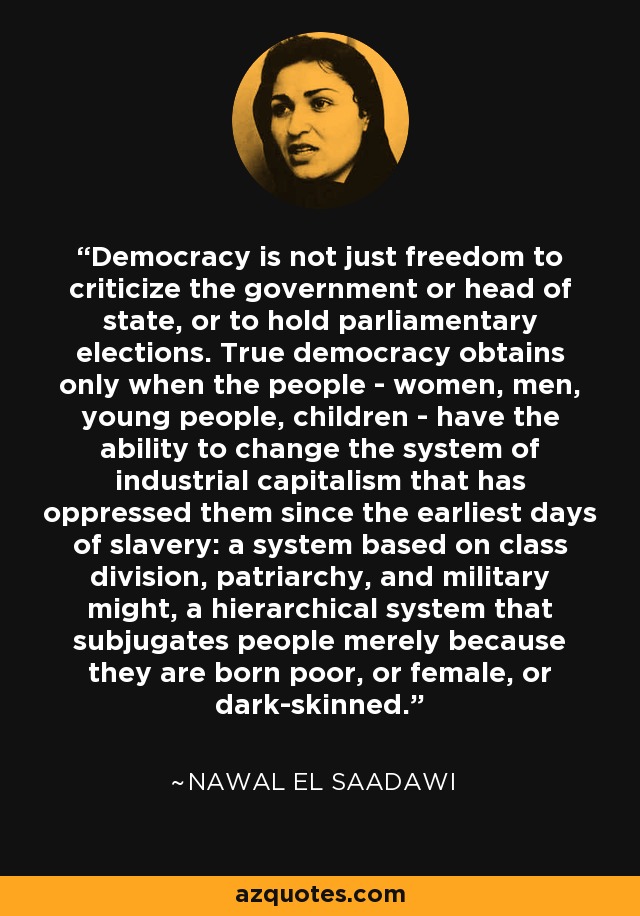 Democracy is not just freedom to criticize the government or head of state, or to hold parliamentary elections. True democracy obtains only when the people - women, men, young people, children - have the ability to change the system of industrial capitalism that has oppressed them since the earliest days of slavery: a system based on class division, patriarchy, and military might, a hierarchical system that subjugates people merely because they are born poor, or female, or dark-skinned. - Nawal El Saadawi