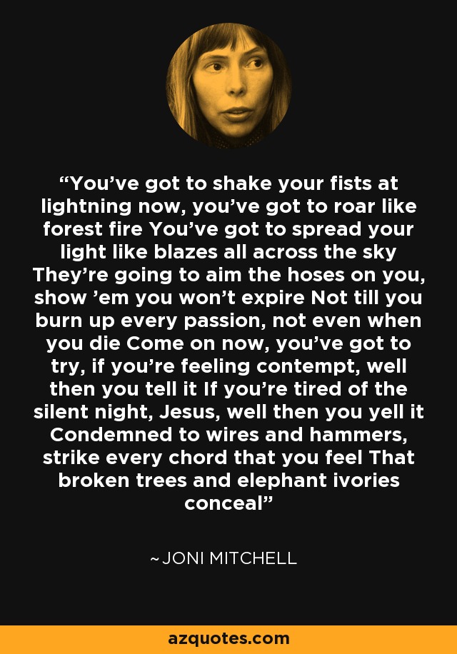 You've got to shake your fists at lightning now, you've got to roar like forest fire You've got to spread your light like blazes all across the sky They're going to aim the hoses on you, show 'em you won't expire Not till you burn up every passion, not even when you die Come on now, you've got to try, if you're feeling contempt, well then you tell it If you're tired of the silent night, Jesus, well then you yell it Condemned to wires and hammers, strike every chord that you feel That broken trees and elephant ivories conceal - Joni Mitchell