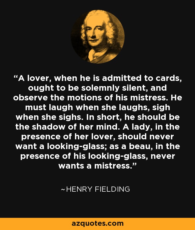 A lover, when he is admitted to cards, ought to be solemnly silent, and observe the motions of his mistress. He must laugh when she laughs, sigh when she sighs. In short, he should be the shadow of her mind. A lady, in the presence of her lover, should never want a looking-glass; as a beau, in the presence of his looking-glass, never wants a mistress. - Henry Fielding