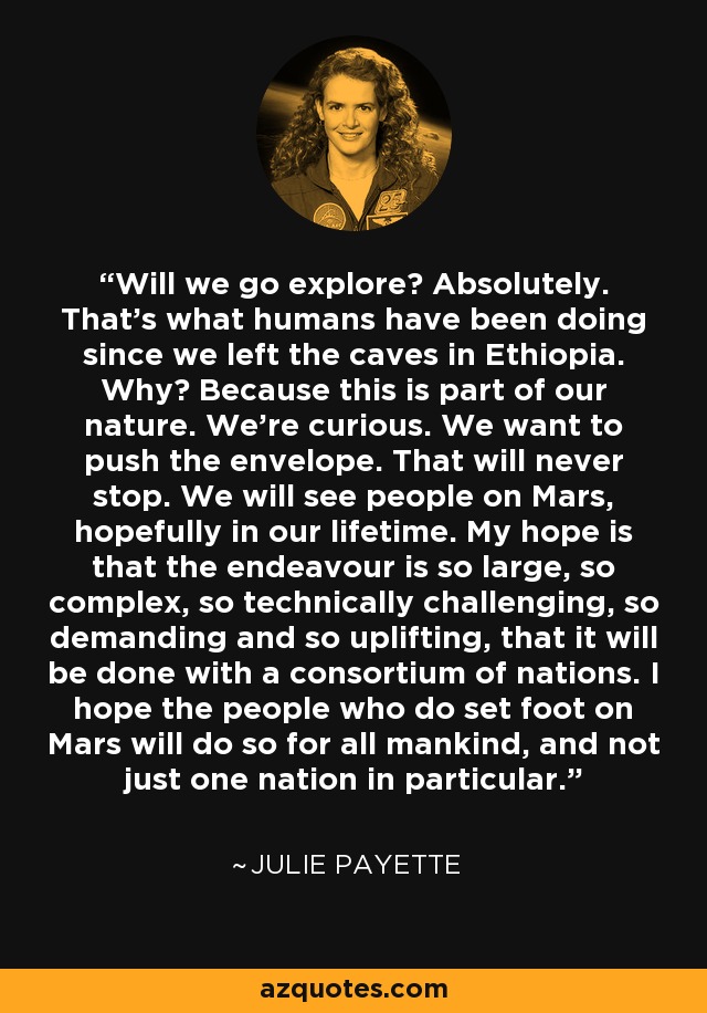 Will we go explore? Absolutely. That's what humans have been doing since we left the caves in Ethiopia. Why? Because this is part of our nature. We're curious. We want to push the envelope. That will never stop. We will see people on Mars, hopefully in our lifetime. My hope is that the endeavour is so large, so complex, so technically challenging, so demanding and so uplifting, that it will be done with a consortium of nations. I hope the people who do set foot on Mars will do so for all mankind, and not just one nation in particular. - Julie Payette