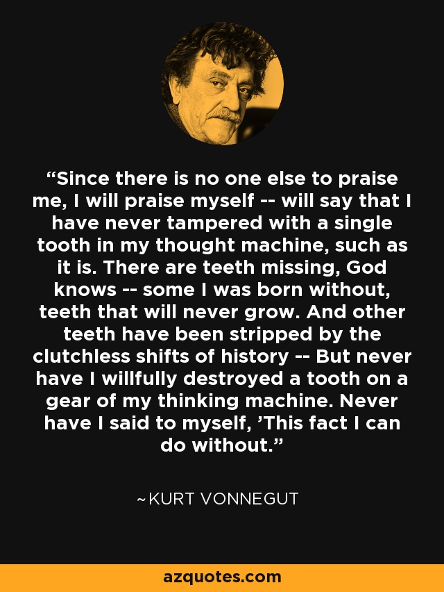 Since there is no one else to praise me, I will praise myself -- will say that I have never tampered with a single tooth in my thought machine, such as it is. There are teeth missing, God knows -- some I was born without, teeth that will never grow. And other teeth have been stripped by the clutchless shifts of history -- But never have I willfully destroyed a tooth on a gear of my thinking machine. Never have I said to myself, 'This fact I can do without. - Kurt Vonnegut