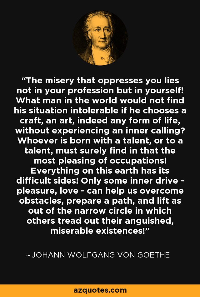 The misery that oppresses you lies not in your profession but in yourself! What man in the world would not find his situation intolerable if he chooses a craft, an art, indeed any form of life, without experiencing an inner calling? Whoever is born with a talent, or to a talent, must surely find in that the most pleasing of occupations! Everything on this earth has its difficult sides! Only some inner drive - pleasure, love - can help us overcome obstacles, prepare a path, and lift as out of the narrow circle in which others tread out their anguished, miserable existences! - Johann Wolfgang von Goethe