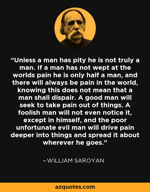 Unless a man has pity he is not truly a man. If a man has not wept at the worlds pain he is only half a man, and there will always be pain in the world, knowing this does not mean that a man shall dispair. A good man will seek to take pain out of things. A foolish man will not even notice it, except in himself, and the poor unfortunate evil man will drive pain deeper into things and spread it about wherever he goes. - William Saroyan