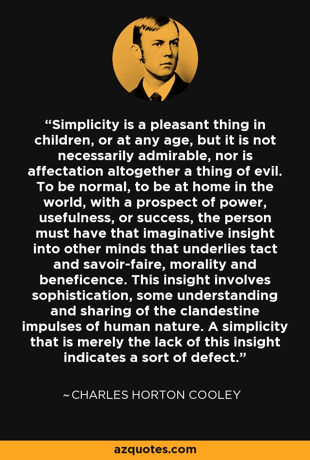 Simplicity is a pleasant thing in children, or at any age, but it is not necessarily admirable, nor is affectation altogether a thing of evil. To be normal, to be at home in the world, with a prospect of power, usefulness, or success, the person must have that imaginative insight into other minds that underlies tact and savoir-faire, morality and beneficence. This insight involves sophistication, some understanding and sharing of the clandestine impulses of human nature. A simplicity that is merely the lack of this insight indicates a sort of defect. - Charles Horton Cooley