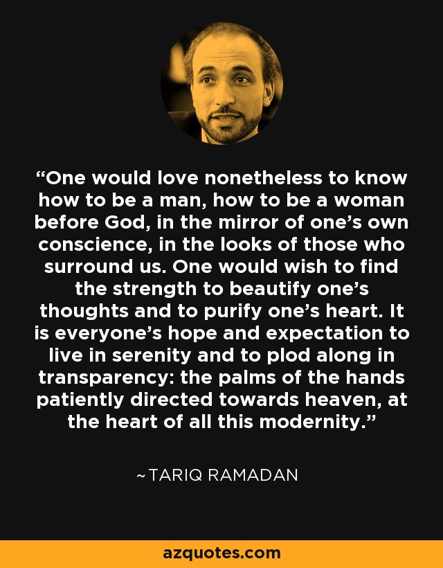 One would love nonetheless to know how to be a man, how to be a woman before God, in the mirror of one's own conscience, in the looks of those who surround us. One would wish to find the strength to beautify one's thoughts and to purify one's heart. It is everyone's hope and expectation to live in serenity and to plod along in transparency: the palms of the hands patiently directed towards heaven, at the heart of all this modernity. - Tariq Ramadan