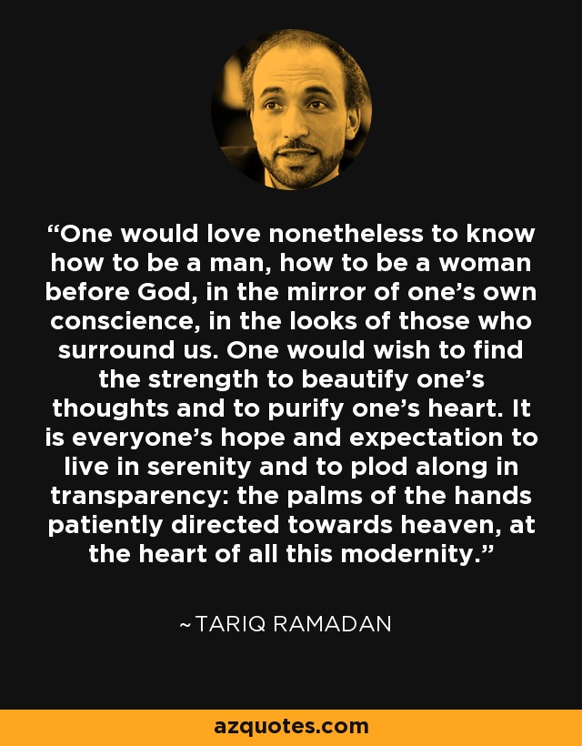 One would love nonetheless to know how to be a man, how to be a woman before God, in the mirror of one's own conscience, in the looks of those who surround us. One would wish to find the strength to beautify one's thoughts and to purify one's heart. It is everyone's hope and expectation to live in serenity and to plod along in transparency: the palms of the hands patiently directed towards heaven, at the heart of all this modernity. - Tariq Ramadan