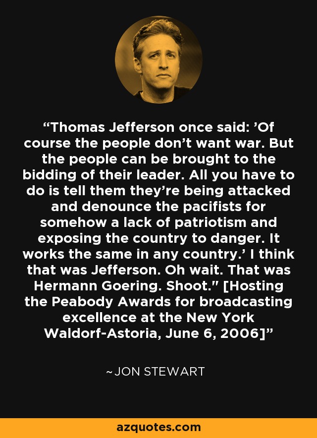 Thomas Jefferson once said: 'Of course the people don't want war. But the people can be brought to the bidding of their leader. All you have to do is tell them they're being attacked and denounce the pacifists for somehow a lack of patriotism and exposing the country to danger. It works the same in any country.' I think that was Jefferson. Oh wait. That was Hermann Goering. Shoot.