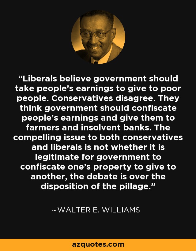 Liberals believe government should take people's earnings to give to poor people. Conservatives disagree. They think government should confiscate people's earnings and give them to farmers and insolvent banks. The compelling issue to both conservatives and liberals is not whether it is legitimate for government to confiscate one's property to give to another, the debate is over the disposition of the pillage. - Walter E. Williams