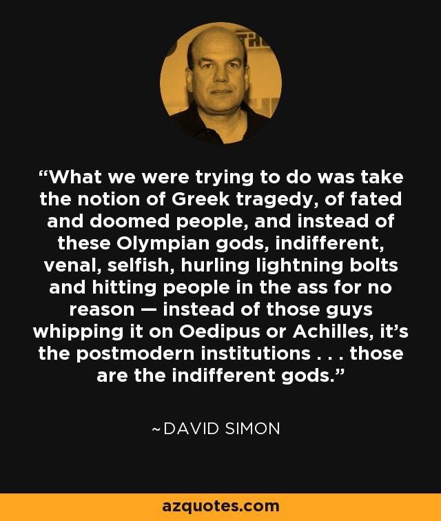 What we were trying to do was take the notion of Greek tragedy, of fated and doomed people, and instead of these Olympian gods, indifferent, venal, selfish, hurling lightning bolts and hitting people in the ass for no reason — instead of those guys whipping it on Oedipus or Achilles, it’s the postmodern institutions . . . those are the indifferent gods. - David Simon