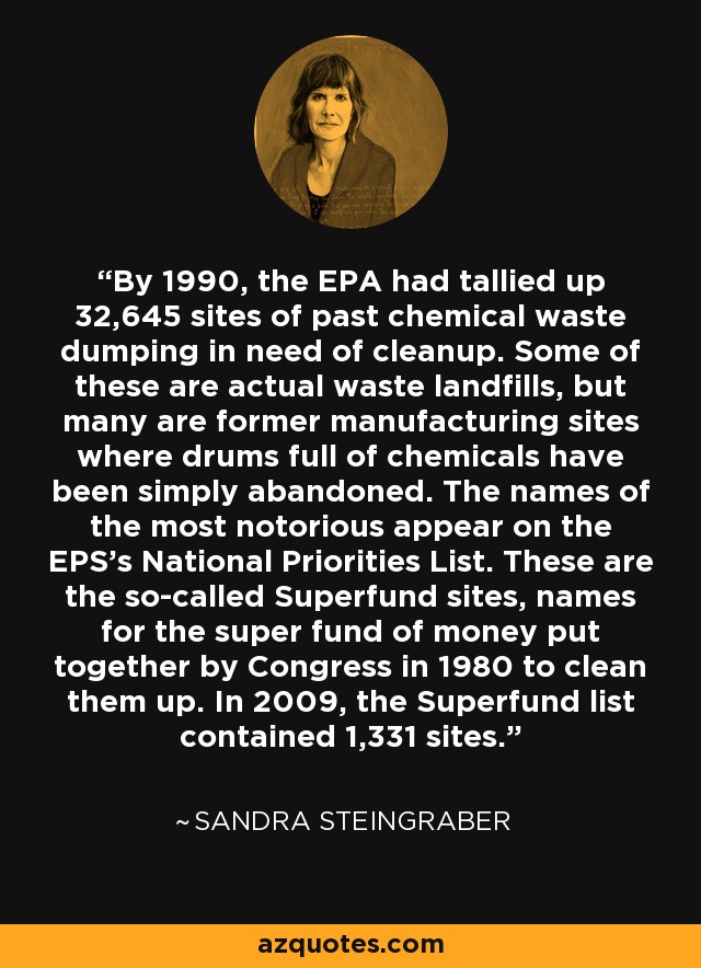 By 1990, the EPA had tallied up 32,645 sites of past chemical waste dumping in need of cleanup. Some of these are actual waste landfills, but many are former manufacturing sites where drums full of chemicals have been simply abandoned. The names of the most notorious appear on the EPS's National Priorities List. These are the so-called Superfund sites, names for the super fund of money put together by Congress in 1980 to clean them up. In 2009, the Superfund list contained 1,331 sites. - Sandra Steingraber