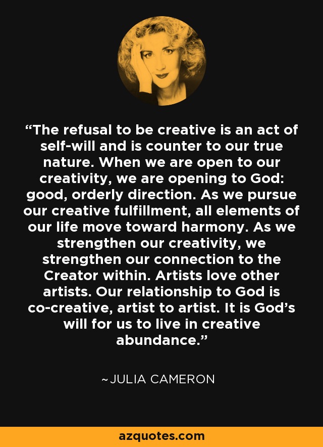 The refusal to be creative is an act of self-will and is counter to our true nature. When we are open to our creativity, we are opening to God: good, orderly direction. As we pursue our creative fulfillment, all elements of our life move toward harmony. As we strengthen our creativity, we strengthen our connection to the Creator within. Artists love other artists. Our relationship to God is co-creative, artist to artist. It is God's will for us to live in creative abundance. - Julia Cameron