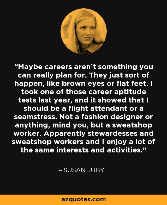 Maybe careers aren’t something you can really plan for. They just sort of happen, like brown eyes or flat feet. I took one of those career aptitude tests last year, and it showed that I should be a flight attendant or a seamstress. Not a fashion designer or anything, mind you, but a sweatshop worker. Apparently stewardesses and sweatshop workers and I enjoy a lot of the same interests and activities. - Susan Juby