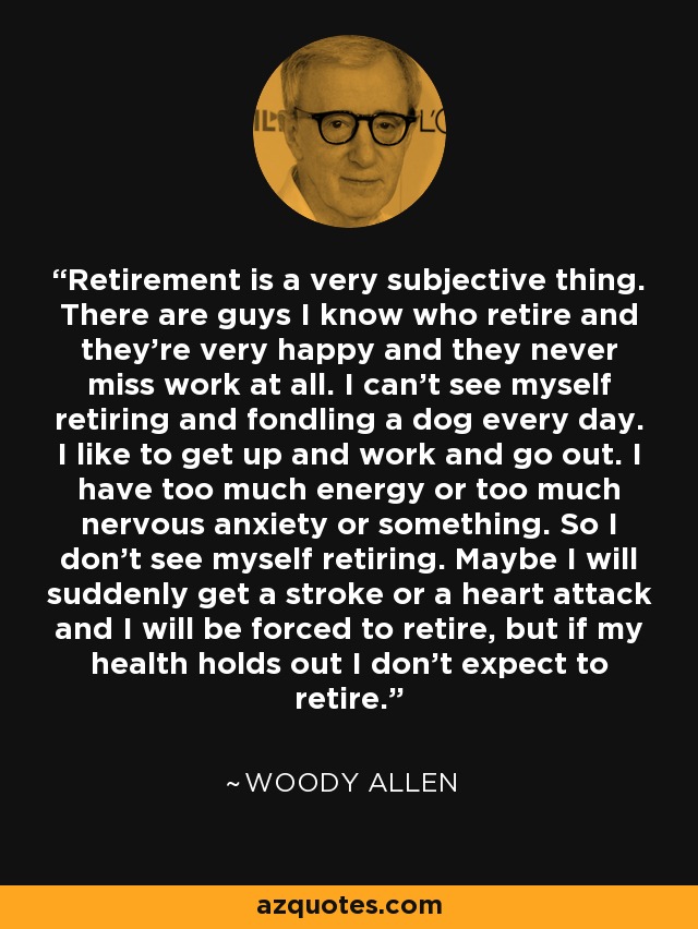 Retirement is a very subjective thing. There are guys I know who retire and they're very happy and they never miss work at all. I can't see myself retiring and fondling a dog every day. I like to get up and work and go out. I have too much energy or too much nervous anxiety or something. So I don't see myself retiring. Maybe I will suddenly get a stroke or a heart attack and I will be forced to retire, but if my health holds out I don't expect to retire. - Woody Allen