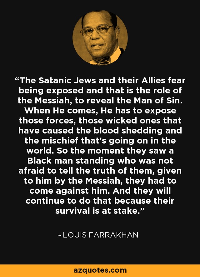 The Satanic Jews and their Allies fear being exposed and that is the role of the Messiah, to reveal the Man of Sin. When He comes, He has to expose those forces, those wicked ones that have caused the blood shedding and the mischief that's going on in the world. So the moment they saw a Black man standing who was not afraid to tell the truth of them, given to him by the Messiah, they had to come against him. And they will continue to do that because their survival is at stake. - Louis Farrakhan