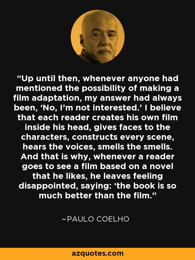 Up until then, whenever anyone had mentioned the possibility of making a film adaptation, my answer had always been, ‘No, I’m not interested.’ I believe that each reader creates his own film inside his head, gives faces to the characters, constructs every scene, hears the voices, smells the smells. And that is why, whenever a reader goes to see a film based on a novel that he likes, he leaves feeling disappointed, saying: ‘the book is so much better than the film. - Paulo Coelho