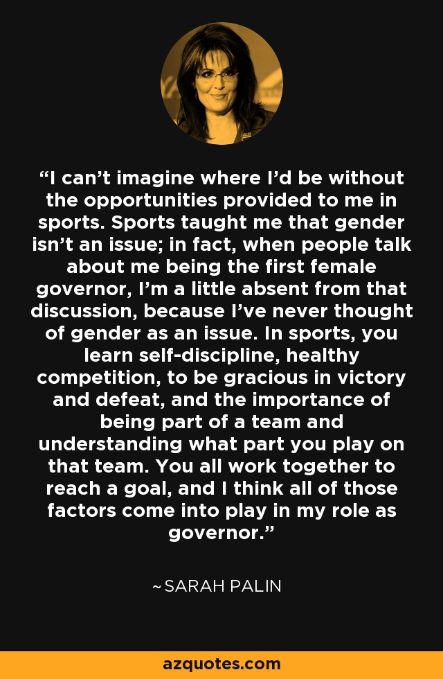 I can't imagine where I'd be without the opportunities provided to me in sports. Sports taught me that gender isn't an issue; in fact, when people talk about me being the first female governor, I'm a little absent from that discussion, because I've never thought of gender as an issue. In sports, you learn self-discipline, healthy competition, to be gracious in victory and defeat, and the importance of being part of a team and understanding what part you play on that team. You all work together to reach a goal, and I think all of those factors come into play in my role as governor. - Sarah Palin