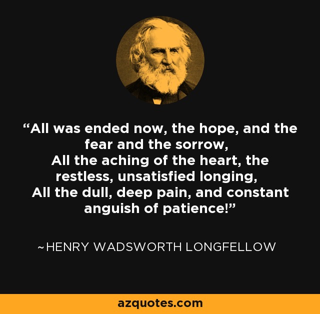 All was ended now, the hope, and the fear and the sorrow, All the aching of the heart, the restless, unsatisfied longing, All the dull, deep pain, and constant anguish of patience! - Henry Wadsworth Longfellow