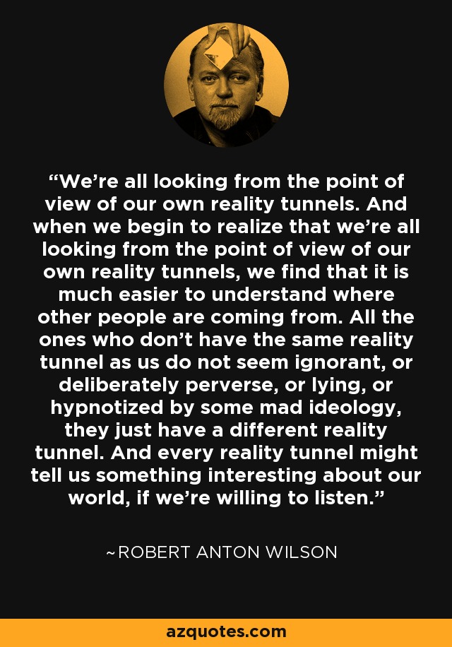 We're all looking from the point of view of our own reality tunnels. And when we begin to realize that we're all looking from the point of view of our own reality tunnels, we find that it is much easier to understand where other people are coming from. All the ones who don't have the same reality tunnel as us do not seem ignorant, or deliberately perverse, or lying, or hypnotized by some mad ideology, they just have a different reality tunnel. And every reality tunnel might tell us something interesting about our world, if we're willing to listen. - Robert Anton Wilson