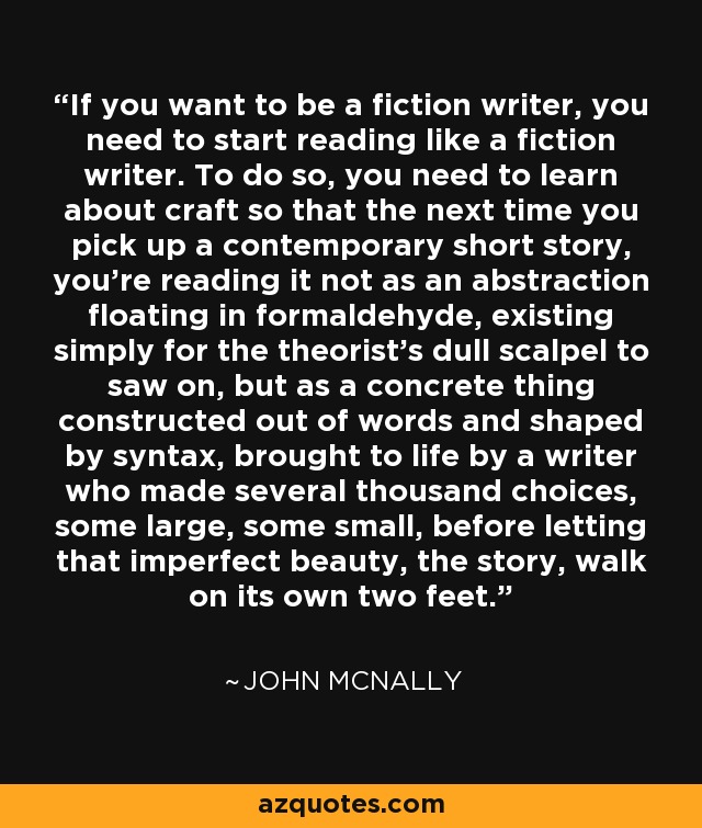 If you want to be a fiction writer, you need to start reading like a fiction writer. To do so, you need to learn about craft so that the next time you pick up a contemporary short story, you're reading it not as an abstraction floating in formaldehyde, existing simply for the theorist's dull scalpel to saw on, but as a concrete thing constructed out of words and shaped by syntax, brought to life by a writer who made several thousand choices, some large, some small, before letting that imperfect beauty, the story, walk on its own two feet. - John McNally