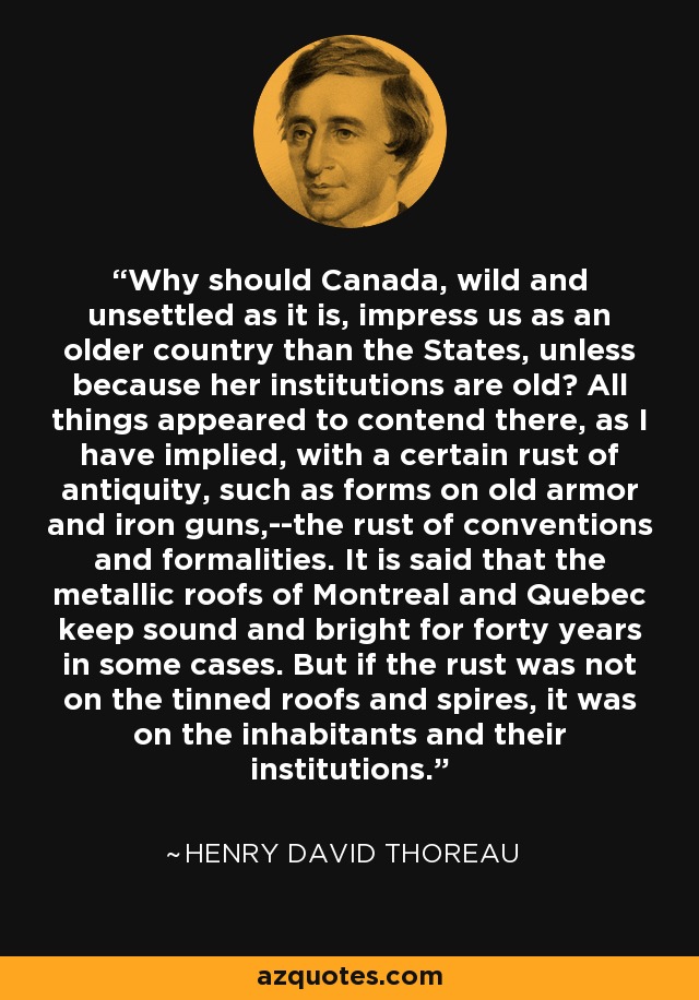 Why should Canada, wild and unsettled as it is, impress us as an older country than the States, unless because her institutions are old? All things appeared to contend there, as I have implied, with a certain rust of antiquity, such as forms on old armor and iron guns,--the rust of conventions and formalities. It is said that the metallic roofs of Montreal and Quebec keep sound and bright for forty years in some cases. But if the rust was not on the tinned roofs and spires, it was on the inhabitants and their institutions. - Henry David Thoreau