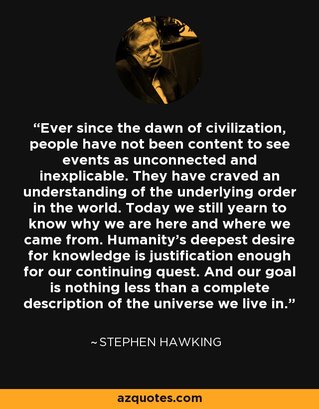 Ever since the dawn of civilization, people have not been content to see events as unconnected and inexplicable. They have craved an understanding of the underlying order in the world. Today we still yearn to know why we are here and where we came from. Humanity's deepest desire for knowledge is justification enough for our continuing quest. And our goal is nothing less than a complete description of the universe we live in. - Stephen Hawking
