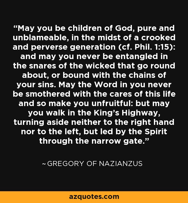 May you be children of God, pure and unblameable, in the midst of a crooked and perverse generation (cf. Phil. 1:15): and may you never be entangled in the snares of the wicked that go round about, or bound with the chains of your sins. May the Word in you never be smothered with the cares of this life and so make you unfruitful: but may you walk in the King's Highway, turning aside neither to the right hand nor to the left, but led by the Spirit through the narrow gate. - Gregory of Nazianzus