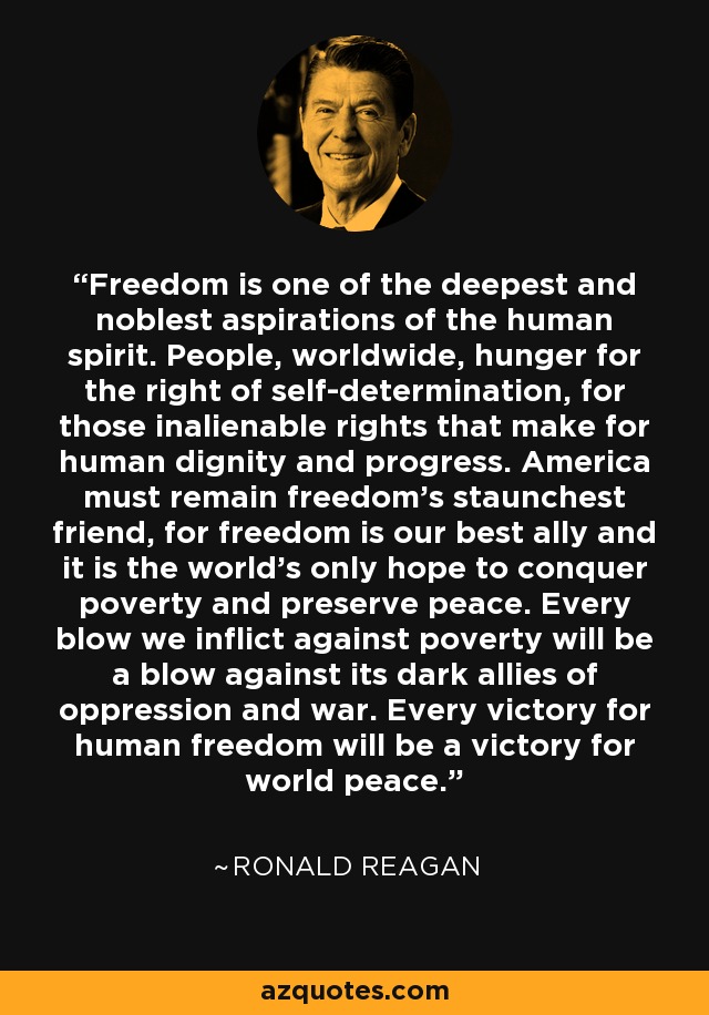 Freedom is one of the deepest and noblest aspirations of the human spirit. People, worldwide, hunger for the right of self-determination, for those inalienable rights that make for human dignity and progress. America must remain freedom's staunchest friend, for freedom is our best ally and it is the world's only hope to conquer poverty and preserve peace. Every blow we inflict against poverty will be a blow against its dark allies of oppression and war. Every victory for human freedom will be a victory for world peace. - Ronald Reagan