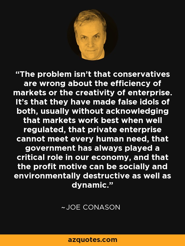The problem isn't that conservatives are wrong about the efficiency of markets or the creativity of enterprise. It's that they have made false idols of both, usually without acknowledging that markets work best when well regulated, that private enterprise cannot meet every human need, that government has always played a critical role in our economy, and that the profit motive can be socially and environmentally destructive as well as dynamic. - Joe Conason