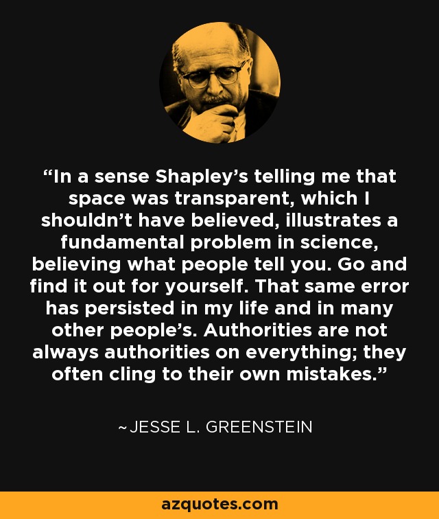 In a sense Shapley's telling me that space was transparent, which I shouldn't have believed, illustrates a fundamental problem in science, believing what people tell you. Go and find it out for yourself. That same error has persisted in my life and in many other people's. Authorities are not always authorities on everything; they often cling to their own mistakes. - Jesse L. Greenstein