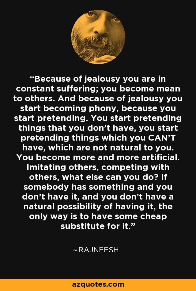 Because of jealousy you are in constant suffering; you become mean to others. And because of jealousy you start becoming phony, because you start pretending. You start pretending things that you don't have, you start pretending things which you CAN'T have, which are not natural to you. You become more and more artificial. Imitating others, competing with others, what else can you do? If somebody has something and you don't have it, and you don't have a natural possibility of having it, the only way is to have some cheap substitute for it. - Rajneesh