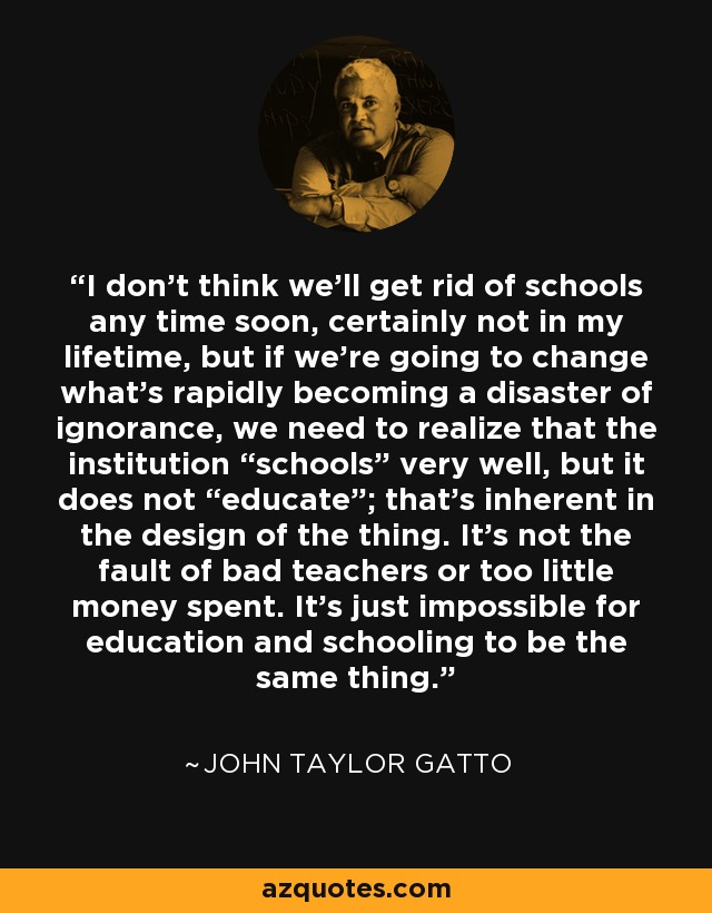 I don’t think we’ll get rid of schools any time soon, certainly not in my lifetime, but if we’re going to change what’s rapidly becoming a disaster of ignorance, we need to realize that the institution “schools” very well, but it does not “educate”; that’s inherent in the design of the thing. It’s not the fault of bad teachers or too little money spent. It’s just impossible for education and schooling to be the same thing. - John Taylor Gatto