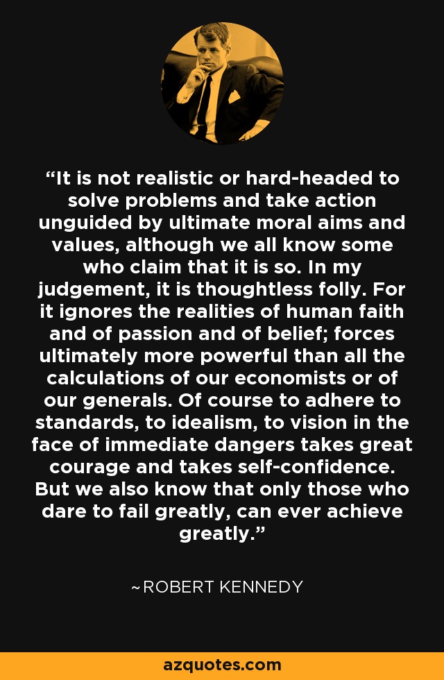 It is not realistic or hard-headed to solve problems and take action unguided by ultimate moral aims and values, although we all know some who claim that it is so. In my judgement, it is thoughtless folly. For it ignores the realities of human faith and of passion and of belief; forces ultimately more powerful than all the calculations of our economists or of our generals. Of course to adhere to standards, to idealism, to vision in the face of immediate dangers takes great courage and takes self-confidence. But we also know that only those who dare to fail greatly, can ever achieve greatly. - Robert Kennedy