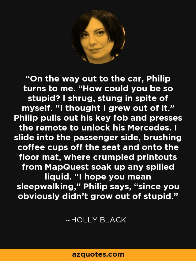 On the way out to the car, Philip turns to me. “How could you be so stupid? I shrug, stung in spite of myself. “I thought I grew out of it.” Philip pulls out his key fob and presses the remote to unlock his Mercedes. I slide into the passenger side, brushing coffee cups off the seat and onto the floor mat, where crumpled printouts from MapQuest soak up any spilled liquid. “I hope you mean sleepwalking,” Philip says, “since you obviously didn’t grow out of stupid. - Holly Black