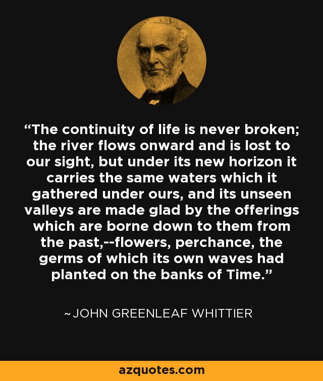 The continuity of life is never broken; the river flows onward and is lost to our sight, but under its new horizon it carries the same waters which it gathered under ours, and its unseen valleys are made glad by the offerings which are borne down to them from the past,--flowers, perchance, the germs of which its own waves had planted on the banks of Time. - John Greenleaf Whittier