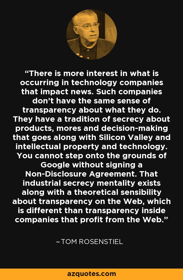 There is more interest in what is occurring in technology companies that impact news. Such companies don't have the same sense of transparency about what they do. They have a tradition of secrecy about products, mores and decision-making that goes along with Silicon Valley and intellectual property and technology. You cannot step onto the grounds of Google without signing a Non-Disclosure Agreement. That industrial secrecy mentality exists along with a theoretical sensibility about transparency on the Web, which is different than transparency inside companies that profit from the Web. - Tom Rosenstiel