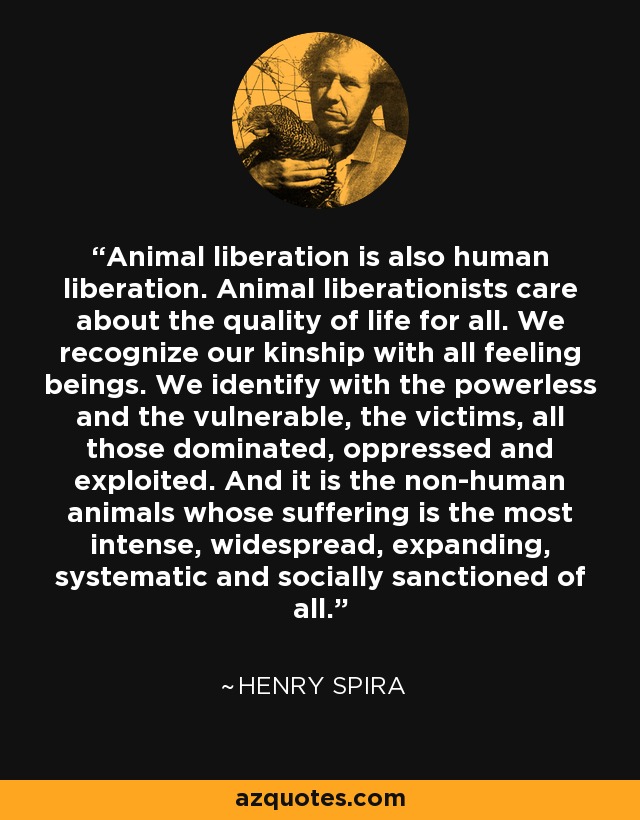 Animal liberation is also human liberation. Animal liberationists care about the quality of life for all. We recognize our kinship with all feeling beings. We identify with the powerless and the vulnerable, the victims, all those dominated, oppressed and exploited. And it is the non-human animals whose suffering is the most intense, widespread, expanding, systematic and socially sanctioned of all. - Henry Spira