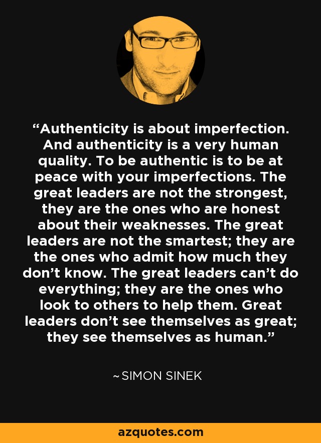 Authenticity is about imperfection. And authenticity is a very human quality. To be authentic is to be at peace with your imperfections. The great leaders are not the strongest, they are the ones who are honest about their weaknesses. The great leaders are not the smartest; they are the ones who admit how much they don't know. The great leaders can't do everything; they are the ones who look to others to help them. Great leaders don't see themselves as great; they see themselves as human. - Simon Sinek