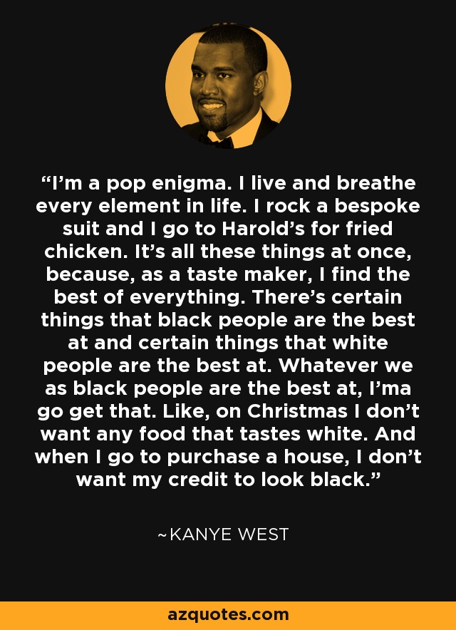 I'm a pop enigma. I live and breathe every element in life. I rock a bespoke suit and I go to Harold's for fried chicken. It's all these things at once, because, as a taste maker, I find the best of everything. There's certain things that black people are the best at and certain things that white people are the best at. Whatever we as black people are the best at, I'ma go get that. Like, on Christmas I don't want any food that tastes white. And when I go to purchase a house, I don't want my credit to look black. - Kanye West
