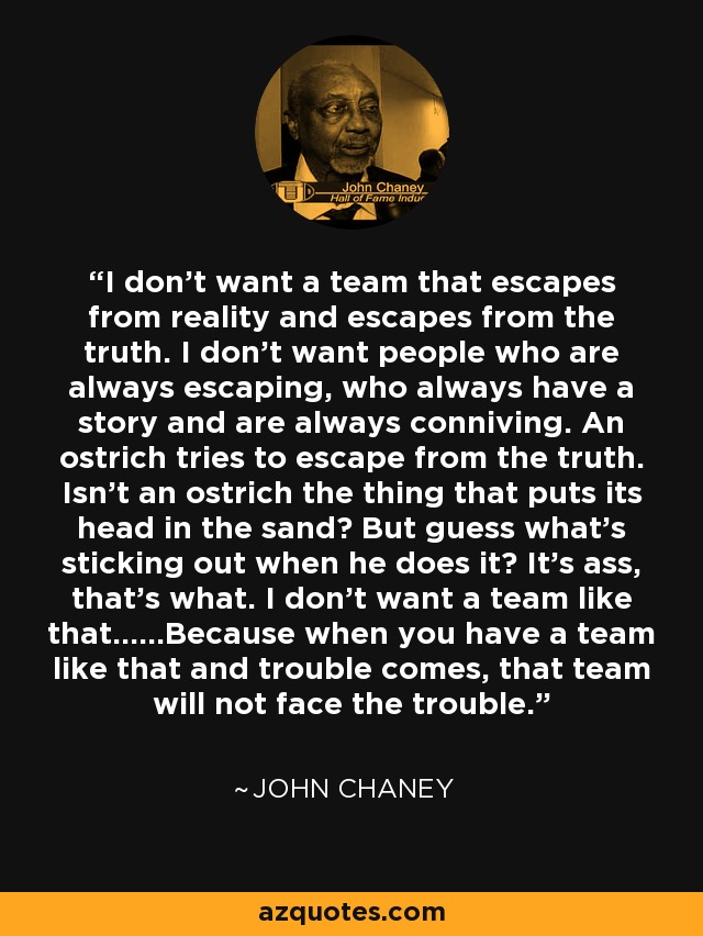I don't want a team that escapes from reality and escapes from the truth. I don't want people who are always escaping, who always have a story and are always conniving. An ostrich tries to escape from the truth. Isn't an ostrich the thing that puts its head in the sand? But guess what's sticking out when he does it? It's ass, that's what. I don't want a team like that......Because when you have a team like that and trouble comes, that team will not face the trouble. - John Chaney