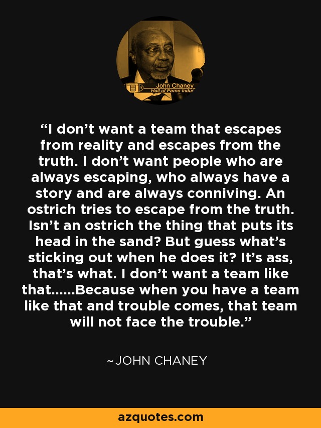 I don't want a team that escapes from reality and escapes from the truth. I don't want people who are always escaping, who always have a story and are always conniving. An ostrich tries to escape from the truth. Isn't an ostrich the thing that puts its head in the sand? But guess what's sticking out when he does it? It's ass, that's what. I don't want a team like that......Because when you have a team like that and trouble comes, that team will not face the trouble. - John Chaney