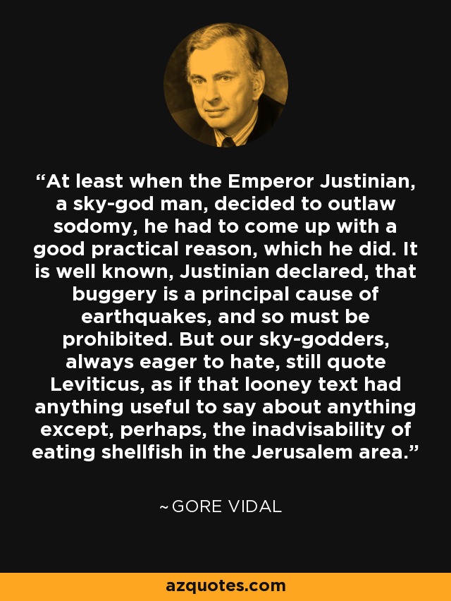 At least when the Emperor Justinian, a sky-god man, decided to outlaw sodomy, he had to come up with a good practical reason, which he did. It is well known, Justinian declared, that buggery is a principal cause of earthquakes, and so must be prohibited. But our sky-godders, always eager to hate, still quote Leviticus, as if that looney text had anything useful to say about anything except, perhaps, the inadvisability of eating shellfish in the Jerusalem area. - Gore Vidal