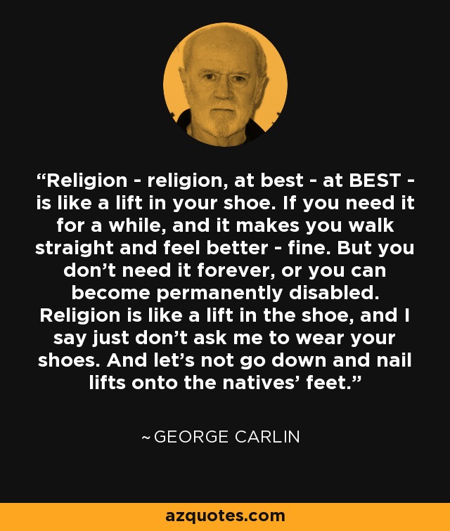 Religion - religion, at best - at BEST - is like a lift in your shoe. If you need it for a while, and it makes you walk straight and feel better - fine. But you don't need it forever, or you can become permanently disabled. Religion is like a lift in the shoe, and I say just don't ask me to wear your shoes. And let's not go down and nail lifts onto the natives' feet. - George Carlin