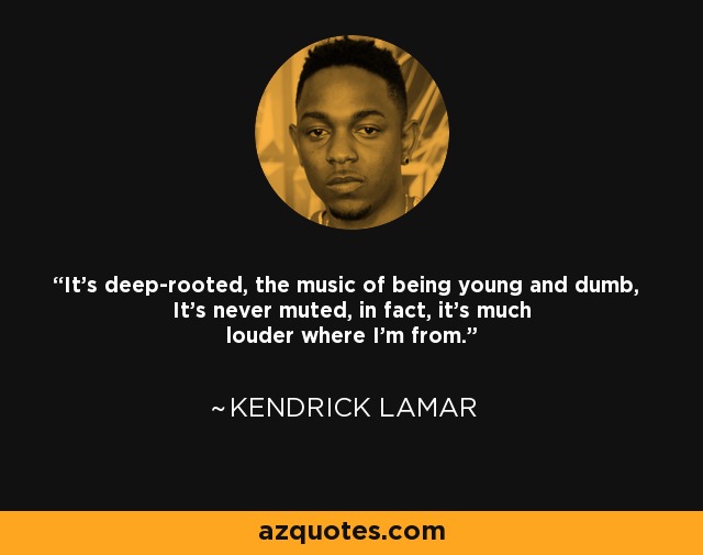 It's deep-rooted, the music of being young and dumb, It's never muted, in fact, it's much louder where I'm from. - Kendrick Lamar