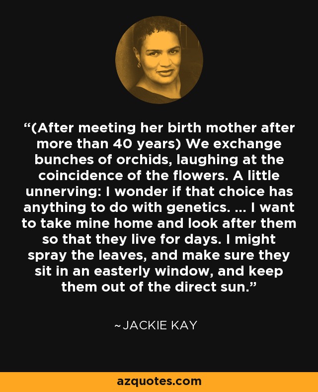 (After meeting her birth mother after more than 40 years) We exchange bunches of orchids, laughing at the coincidence of the flowers. A little unnerving: I wonder if that choice has anything to do with genetics. ... I want to take mine home and look after them so that they live for days. I might spray the leaves, and make sure they sit in an easterly window, and keep them out of the direct sun. - Jackie Kay