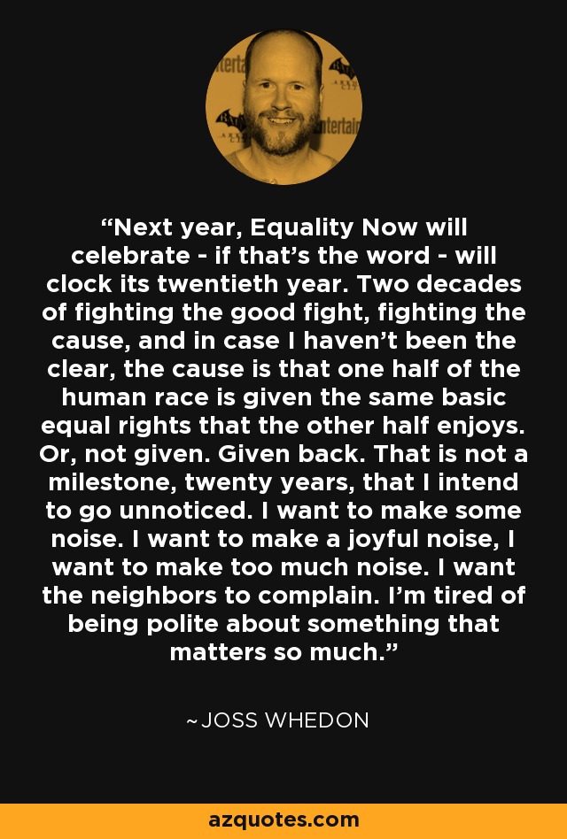 Next year, Equality Now will celebrate - if that’s the word - will clock its twentieth year. Two decades of fighting the good fight, fighting the cause, and in case I haven’t been the clear, the cause is that one half of the human race is given the same basic equal rights that the other half enjoys. Or, not given. Given back. That is not a milestone, twenty years, that I intend to go unnoticed. I want to make some noise. I want to make a joyful noise, I want to make too much noise. I want the neighbors to complain. I’m tired of being polite about something that matters so much. - Joss Whedon