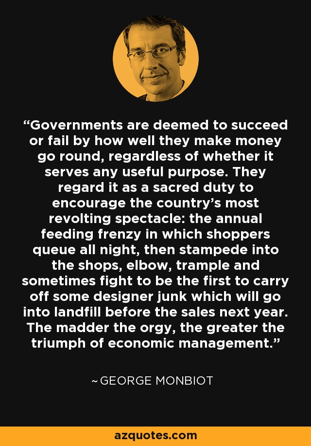 Governments are deemed to succeed or fail by how well they make money go round, regardless of whether it serves any useful purpose. They regard it as a sacred duty to encourage the country’s most revolting spectacle: the annual feeding frenzy in which shoppers queue all night, then stampede into the shops, elbow, trample and sometimes fight to be the first to carry off some designer junk which will go into landfill before the sales next year. The madder the orgy, the greater the triumph of economic management. - George Monbiot