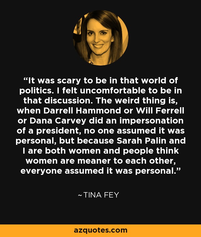 It was scary to be in that world of politics. I felt uncomfortable to be in that discussion. The weird thing is, when Darrell Hammond or Will Ferrell or Dana Carvey did an impersonation of a president, no one assumed it was personal, but because Sarah Palin and I are both women and people think women are meaner to each other, everyone assumed it was personal. - Tina Fey